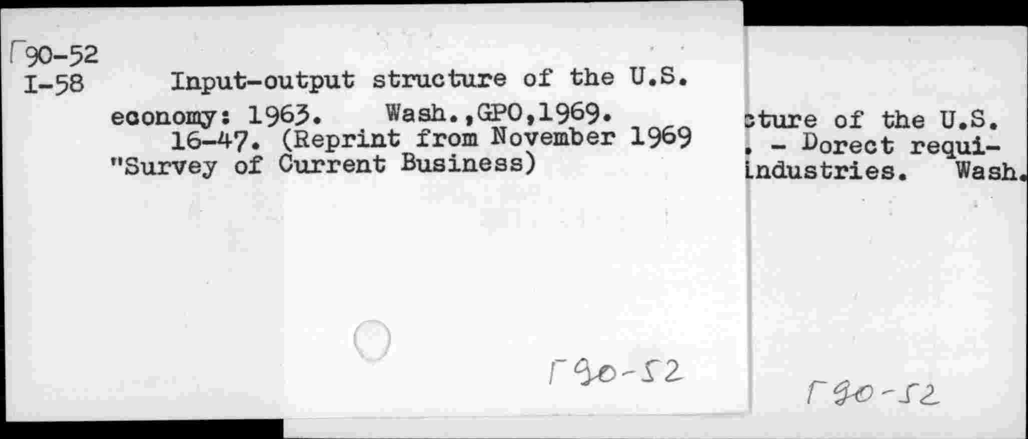 ﻿r90-52
1-58 Input-output structure of the U.S. economy: 1965« Wash.,GPO,1969» 16-47. (Reprint from November 19&9 ’’Survey of Current Business)
sture of the U.S. . - Borect requi-Lndustries. Wash.
